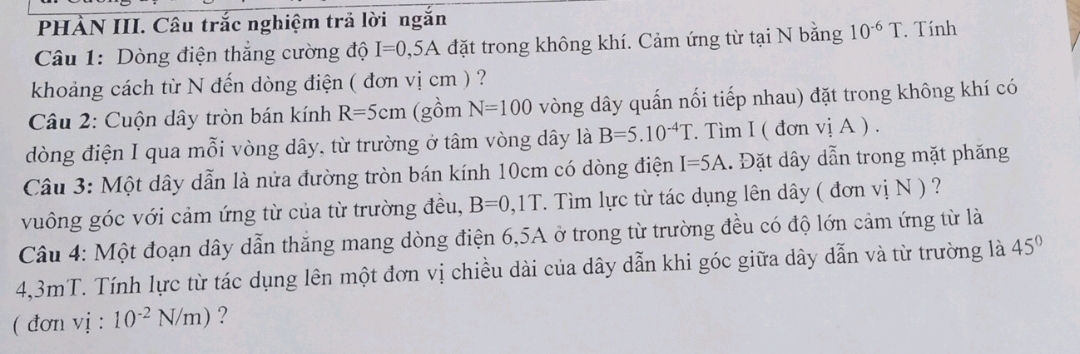 PHÀN III. Câu trắc nghiệm trả lời ngắn 
Câu 1: Dòng điện thắng cường độ I=0,5A đặt trong không khí. Cảm ứng từ tại N bằng 10^(-6)T. Tính 
khoảng cách từ N đến dòng điện ( đơn vị cm ) ? 
Câu 2: Cuộn dây tròn bán kính R=5cm (gồm N=100 vòng dây quấn nối tiếp nhau) đặt trong không khí có 
dòng điện I qua mỗi vòng dây, từ trường ở tâm vòng dây là B=5.10^(-4)T Tìm I ( đơn viA)
Câu 3: Một dây dẫn là nửa đường tròn bán kính 10cm có dòng điện I=5A. Đặt dây dẫn trong mặt phăng 
vuông góc với cảm ứng từ của từ trường đều, B=0,1T. Tìm lực từ tác dụng lên dây ( đơn vị N ) ? 
Câu 4: Một đoạn dây dẫn thăng mang dòng điện 6, 5A ở trong từ trường đều có độ lớn cảm ứng từ là
4,3mT. Tính lực từ tác dụng lên một đơn vị chiều dài của dây dẫn khi góc giữa dây dẫn và từ trường là 45°
( đơn vị : 10^(-2)N/m) ?