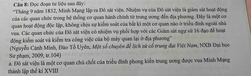 Đọc đoạn tư liệu sau đây: 
“Tháng 9 năm 1832, Minh Mạng lập ra Đô sát viện. Nhiệm vụ của Đô sát viện là giám sát hoạt động 
của các quan chức trong hệ thống cơ quan hành chính từ trung ương đến địa phương. Đây là một cơ 
quan hoạt động độc lập, không chịu sự kiểm soát của bất kì một cơ quan nào ở triều đình ngoài nhà 
vua. Các quan chức của Đô sát viện có nhiệm vụ phối hợp với các Giám sát ngự sử 16 đạo để hoạt 
động kiểm soát và kiểm tra công việc của bộ máy quan lại ở địa phương' 
(Nguyễn Cảnh Minh, Đào Tố Uyên, Một số chuyên đề lịch sử cổ trung đại Việt Nam, NXB Đại học 
Sư phạm, 2009, tr.104) 
a. Đô sát viện là một cơ quan chủ chốt của triều đình phong kiến trung ương được vua Minh Mạng 
thành lập thế ki XVIII