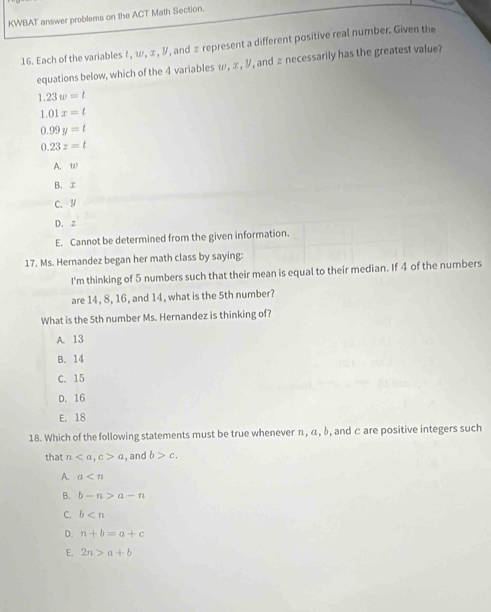 KWBAT answer problems on the ACT Math Section.
16. Each of the variables ζ, ω, π, &, and £ represent a different positive real number. Given the
equations below, which of the 4 variables ω, ∞, リ , and z necessarily has the greatest value?
1.23w=t
1.01x=t
0.99y=t
0.23z=t
A. W
B、 ②
C. Y
D. z
E. Cannot be determined from the given information.
17. Ms. Hernandez began her math class by saying:
I'm thinking of 5 numbers such that their mean is equal to their median. If 4 of the numbers
are 14, 8, 16, and 14, what is the 5th number?
What is the 5th number Ms. Hernandez is thinking of?
A. 13
B. 14
C. 15
D. 16
E. 18
18. Which of the following statements must be true whenever π, α, b, and c are positive integers such
that n, c>a , and b>c.
A. a
B. b-n>a-n
C. b
D. n+b=a+c
E. 2n>a+b