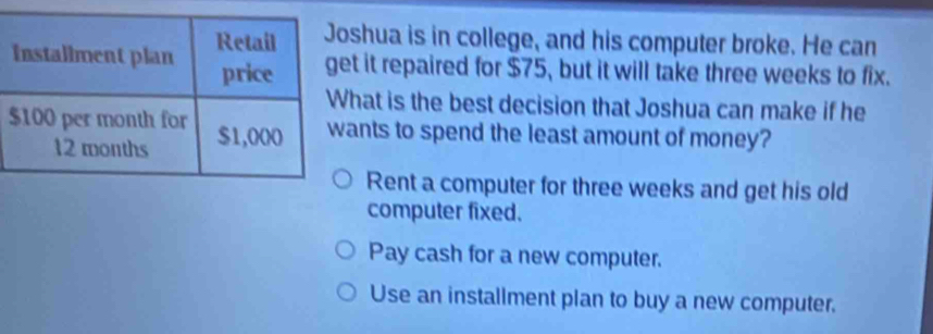 shua is in college, and his computer broke. He can
t it repaired for $75, but it will take three weeks to fix.
hat is the best decision that Joshua can make if he
ants to spend the least amount of money?
Rent a computer for three weeks and get his old
computer fixed.
Pay cash for a new computer.
Use an installment plan to buy a new computer.