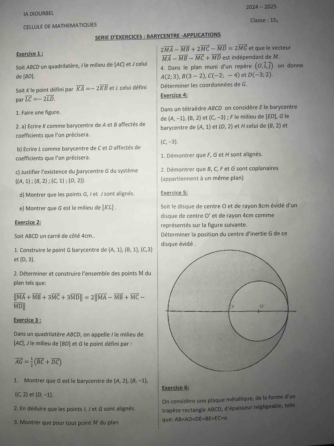 IA DIOURBEL 2024 - 2025
Classe : 1S
CELLULE DE MATHEMATIQUES
SERIE D’EXERCICES : BARYCENTRE -APPLICATIONS
2vector MA-vector MB+2vector MC-vector MD=2vector MG et que le vecteur
Exercice 1 :
vector MA-vector MB-vector MC+vector MD est indépendant de M.
Soit ABCD un quadrilatère, / le milieu de [AC] et / celui 4. Dans le plan muni d'un repère (0,vector i,vector j) on donne
de [BD]. A(2;3),B(3-2),C(-2;-4) et D(-3;2).
Soit K le point défini par vector KA=-2vector KB et L celui défini  Déterminer les coordonnées de G.
par vector LC=-2vector LD.
Exercice 4:
1. Faire une figure.  Dans un tétraèdre ABCD on considère E le barycentre
de (A,-1),(B,2) et (C,-3); F le milieu de [ED], G le
2. a) Ecrire K comme barycentre de A et B affectés de barycentre de (A,1) et (D,2) et H celui de (B,2) et
coefficients que l'on précisera.
(C,-3).
b) Ecrire L comme barycentre de C et D affectés de
coefficients que l'on précisera. 1. Démontrer que F, G et H sont alignés.
c) Justifier l’existence du barycentre G du système 2. Démontrer que B, C, F et G sont coplanaires
 (A,1);(B,2);(C,1);(D,2) . (appartiennent à un même plan)
d) Montrer que les points G, / et J sont alignés. Exercice 5:
e) Montrer que G est le milieu de [KL] . Soit le disque de centre O et de rayon 8cm évidé d'un
disque de centre O' et de rayon 4cm comme
Exercice 2:
représentés sur la figure suivante.
Soit ABCD un carré de côté 4cm.. Déterminer la position du centre d’inertie G de ce
disque évidé .
1. Construire le point G barycentre de (A,1),(B,1),(C,3)
et (D,3).
2. Déterminer et construire l’ensemble des points M du
plan tels que:
||vector MA+vector MB+3vector MC+3vector MD||=2||vector MA-vector MB+vector MC-
MD| 
Exercice 3 :
Dans un quadrilatère ABCD, on appelle / le milieu de
[AC],  le milieu de [BD] et G le point défini par :
vector AG= 1/2 (vector BC+vector DC)
1. Montrer que G est le barycentre de (A,2),(B,-1),
Exercice 6:
(C,2) et (D,-1).
On considère une plaque métallique, de la forme d'un
2. En déduire que les points /, J et G sont alignés. trapèze rectangle ABCD, d'épaisseur négligeable, telle
3. Montrer que pour tout point M du plan que: AB=AD=DE=BE=EC=a.