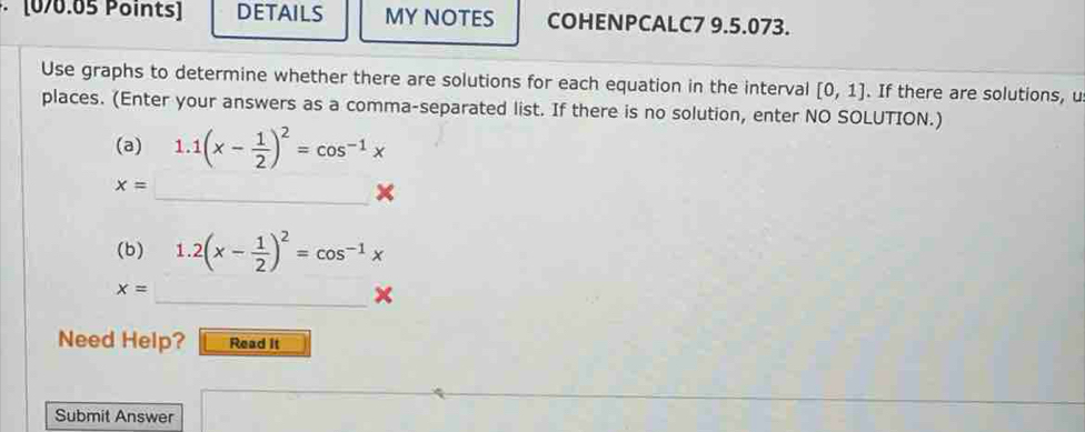 · [0/0.05 Points] DETAILS MY NOTES COHENPCALC7 9.5.073. 
Use graphs to determine whether there are solutions for each equation in the interval [0,1]. If there are solutions, u 
places. (Enter your answers as a comma-separated list. If there is no solution, enter NO SOLUTION.) 
(a) 1.1(x- 1/2 )^2=cos^(-1)x
x=
_× 
(b) 1.2(x- 1/2 )^2=cos^(-1)x
x=
_× 
Need Help? Read it 
Submit Answer