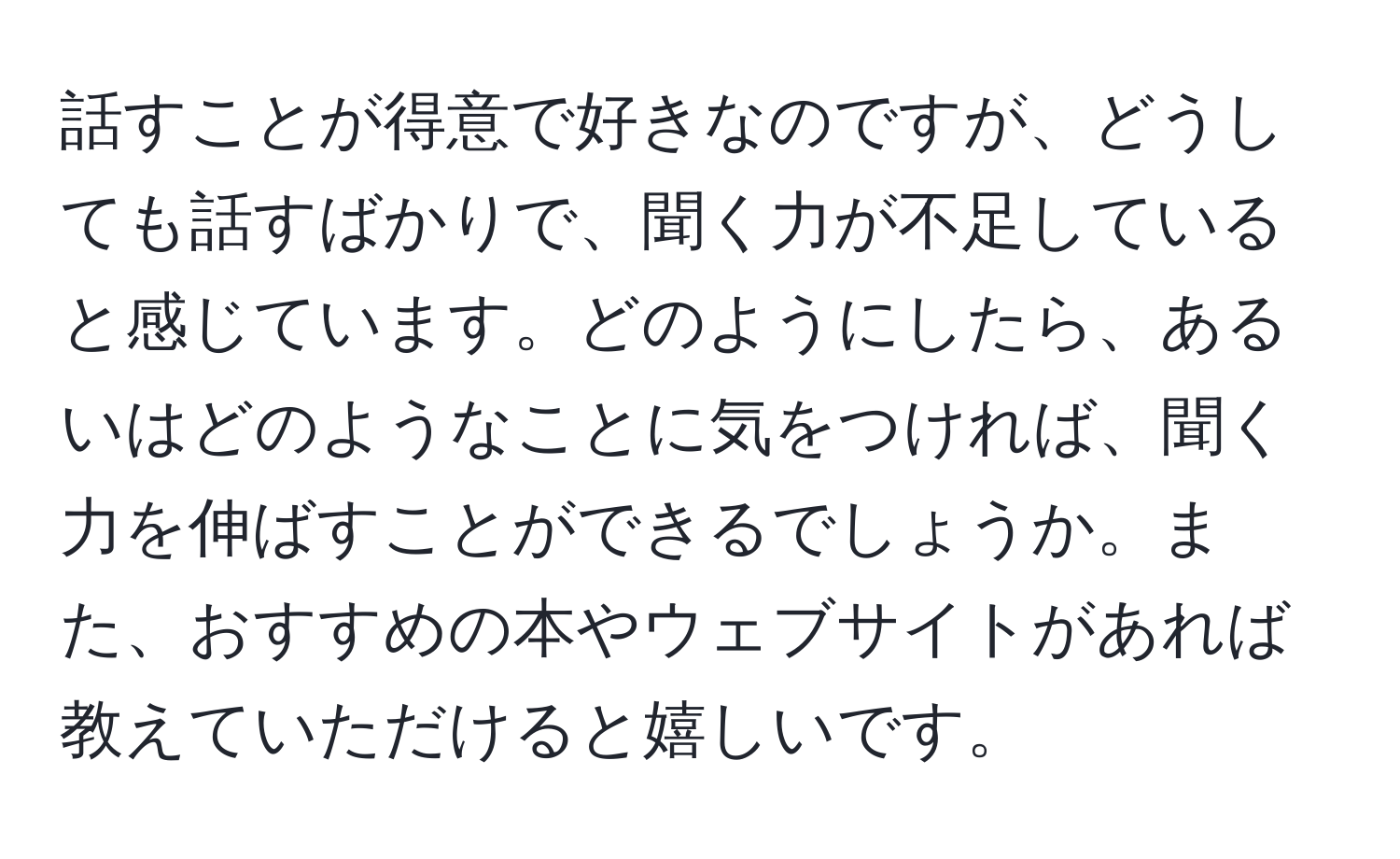 話すことが得意で好きなのですが、どうしても話すばかりで、聞く力が不足していると感じています。どのようにしたら、あるいはどのようなことに気をつければ、聞く力を伸ばすことができるでしょうか。また、おすすめの本やウェブサイトがあれば教えていただけると嬉しいです。