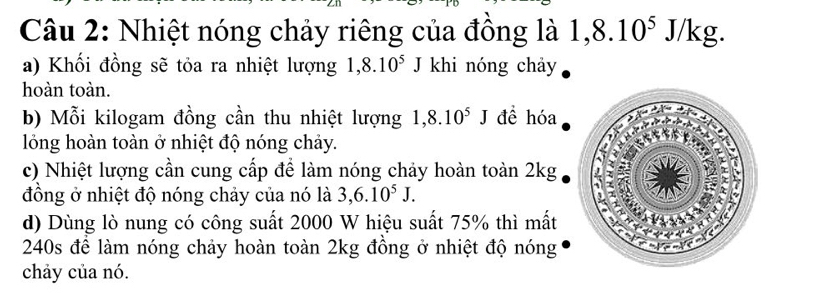 Nhiệt nóng chảy riêng của đồng là 1, 8.10^5J/kg.
a) Khối đồng sẽ tỏa ra nhiệt lượng 1,8.10^5J khi nóng chảy
hoàn toàn.
b) Mỗi kilogam đồng cần thu nhiệt lượng 1,8.10^5J đề hóa
lồng hoàn toàn ở nhiệt độ nóng chảy.
c) Nhiệt lượng cần cung cấp để làm nóng chảy hoàn toàn 2kg
đồng ở nhiệt độ nóng chảy của nó là 3, 6.10^5J.
d) Dùng lò nung có công suất 2000 W hiệu suất 75% thì mất
240s để làm nóng chảy hoàn toàn 2kg đồng ở nhiệt độ nóng
chảy của nó.