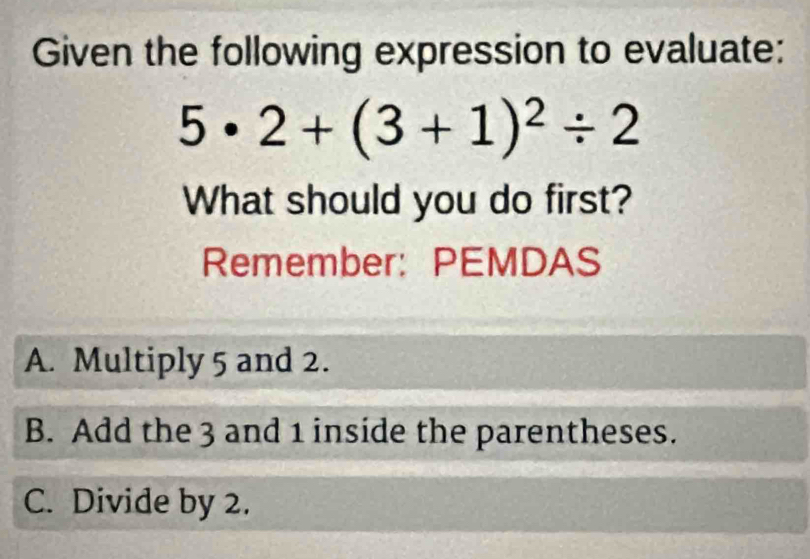 Given the following expression to evaluate:
5· 2+(3+1)^2/ 2
What should you do first?
Remember: PEMDAS
A. Multiply 5 and 2.
B. Add the 3 and 1 inside the parentheses.
C. Divide by 2.