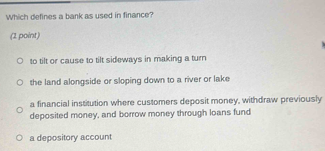 Which defines a bank as used in finance?
(1 point)
to tilt or cause to tilt sideways in making a turn
the land alongside or sloping down to a river or lake
a financial institution where customers deposit money, withdraw previously
deposited money, and borrow money through loans fund
a depository account