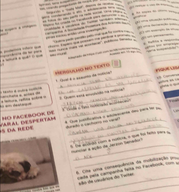 ptras ), teria super
_tas, usando pregadores de rouva. (1
Segundo o 'Bally Mall", depóis de receber mense
E) reiçar o uso de extretuão nn
gera condenande o ato, o adolescente tera cescato
as fotus do seu perfil na rede social. Ume pélsina e a. As aspes do último peragu
_a suber a mager  mpino fo i crada no F acebook para denunclar o  it d sloalizar
(B) uma declaração publio
_ crueldade e usuários do Twitter também adennam e
Eampanha. A Sociedade Protetora dos Animais da  
(A) uma situação publicada a
Dinas iniciou então uma investigação
'Quera pedir perdão pelo mal que fiz contra me  = (C) um exemplo de stuso
g Reflita e respond
podemás inferr que chorro. Espero que possam me perdoar e prometo qu
mportâncie de ler para (D) um pensamento.
a lañura a quê7 O que isso nunca mais val acontecer', publicou Senad __
Adaptado de tttps://uol.com br/tét/noticias/ada optou por empregar
ssu mural
Aceasó em 10 ago z0 '''Tería suspendido''?
57
_
_
MERGULHO NO TEXTO
FIQUE LIG
_
_
10. Converse
1. Qual é o assunto da notícia?
_aêbre as ca
plete o qua
o texto é outra notícia._
nanch eté e, antes de
o em destaque a leltura, reflita sobre o 2. Quem está envolvido na notícia?
NO FACEBOOK DE 3  Onde o fato noticiado aconteceu"
Finali
Varal despertam_
4. Que justificativa o adolescente deu para ter p
Lin
durado e cacherro no varal?
s da rede
_
5. De acordo com a notícia, o que foi feito pars de
_
nunciar a ação de Jerzon Senador?
6. Cite uma consequência da mobilização pro
cada pela campanha feita no Facebook, com s
_
y méstrs fom que ee são de usuários do Twiter.