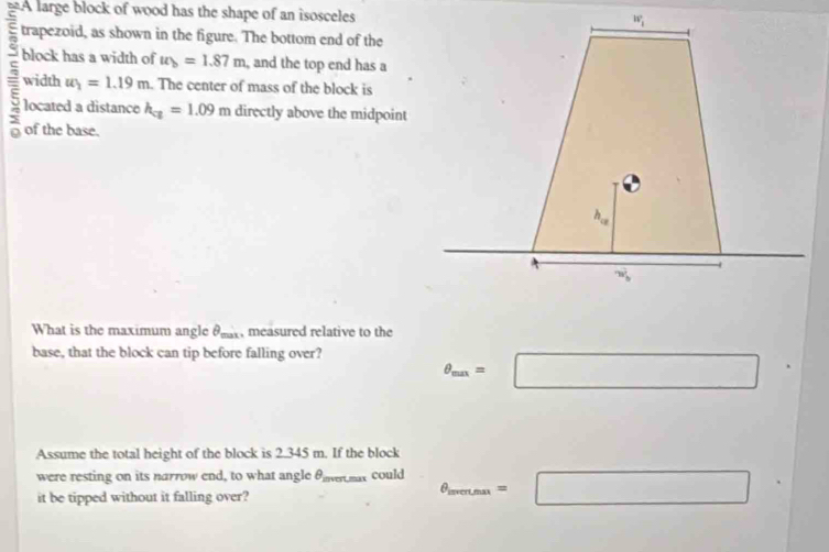 A large block of wood has the shape of an isosceles
trapezoid, as shown in the figure. The bottom end of the
block has a width of u_b=1.87m , and the top end has a
5 width u_1=1.19m. The center of mass of the block is
located a distance h_ca=1.09m directly above the midpoint
of the base.
What is the maximum angle θ , measured relative to the
base, that the block can tip before falling over?
θ _max=□°
Assume the total height of the block is 2.345 m. If the block
were resting on its narrow end, to what angle θ mar could θ _mean.= =□
it be tipped without it falling over?