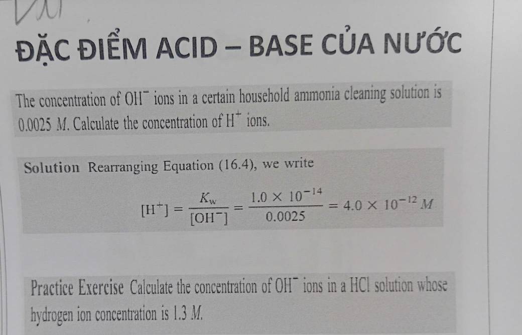 ĐặC ĐIểM ACID - BASE CủA NƯỚc 
The concentration of OH- ions in a certain household ammonia cleaning solution is
0.0025 M. Calculate the concentration of H^+ ions. 
Solution Rearranging Equation (16.4) , we write
[H^+]=frac K_w[OH^-]= (1.0* 10^(-14))/0.0025 =4.0* 10^(-12)M
Practice Exercise Calculate the concentration of OH¯ions in a HCl solution whose 
hydrogen ion concentration is 1.3 M.