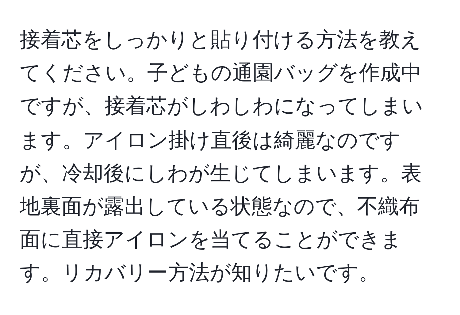 接着芯をしっかりと貼り付ける方法を教えてください。子どもの通園バッグを作成中ですが、接着芯がしわしわになってしまいます。アイロン掛け直後は綺麗なのですが、冷却後にしわが生じてしまいます。表地裏面が露出している状態なので、不織布面に直接アイロンを当てることができます。リカバリー方法が知りたいです。