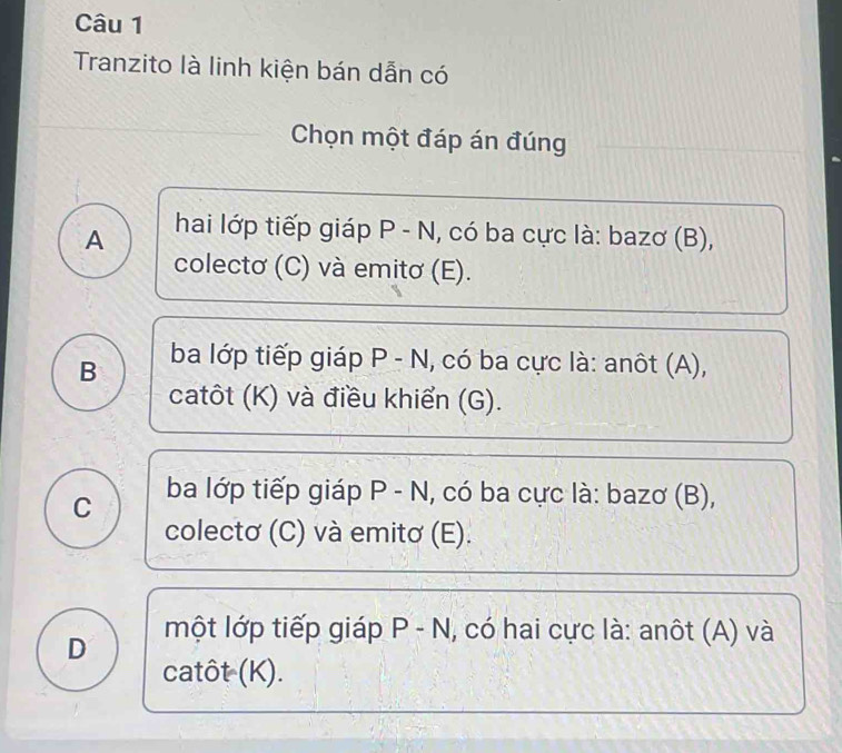 Tranzito là linh kiện bán dẫn có
Chọn một đáp án đúng
A hai lớp tiếp giáp P - N, có ba cực là: bazơ (B),
colectơ (C) và emitơ (E).
B ba lớp tiếp giáp P - N, có ba cực là: anôt (A),
catôt (K) và điều khiển (G).
C ba lớp tiếp giáp P - N, có ba cực là: bazơ (B),
colectơ (C) và emitơ (E).
D một lớp tiếp giáp _  -N N, có hai cực là: anôt (A) và
catôt (K).