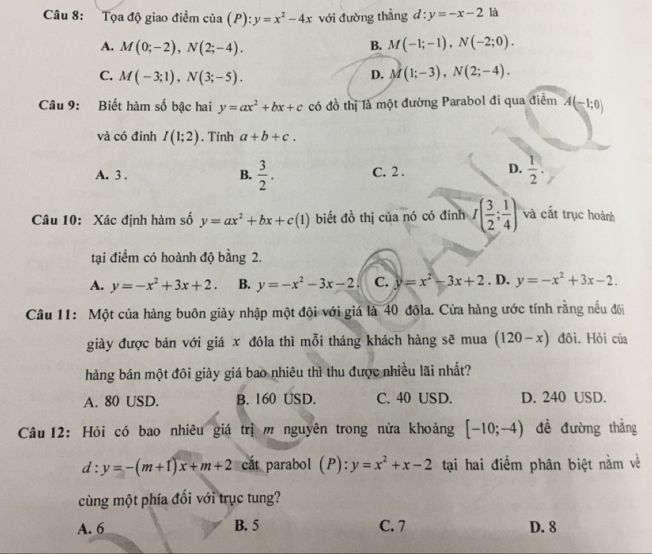 Tọa độ giao điểm của (P) y=x^2-4x với đường thẳng d:y=-x-2 là
A. M(0;-2),N(2;-4). B. M(-1;-1),N(-2;0).
C. M(-3;1),N(3;-5).
D. M(1;-3),N(2;-4).
Câu 9: Biết hàm số bậc hai y=ax^2+bx+c có đồ thị là một đường Parabol đi qua điểm A(-1;0)
và có đỉnh I(1;2). Tính a+b+c.
D.
A. 3 . B.  3/2 . C. 2 .  1/2 
Câu 10: Xác định hàm số y=ax^2+bx+c(1) biết đồ thị của nó có đỉnh I( 3/2 ; 1/4 ) và cắt trục hoành
tại điểm có hoành độ bằng 2.
A. y=-x^2+3x+2. B. y=-x^2-3x-2 C. y=x^2-3x+2. D, y=-x^2+3x-2.
Câu 11: Một của hàng buôn giảy nhập một đội với giá là 40 đôla. Cửa hàng ước tính rằng nếu đội
giày được bán với giá x đôla thì mỗi tháng khách hàng sẽ mua (120-x) đôi. Hồi của
hàng bán một đôi giảy giá bao nhiêu thì thu được nhiều lãi nhất?
A. 80 USD. B. 160 USD. C. 40 USD. D. 240 USD.
Câu 12: Hỏi có bao nhiêu giá trị m nguyên trong nửa khoảng [-10;-4) để đường thẳng
d:y=-(m+1)x+m+2 cất parabol (P): y=x^2+x-2 tại hai điểm phân biệt nằm về
cùng một phía đối với trục tung?
A. 6 B. 5 C. 7 D. 8