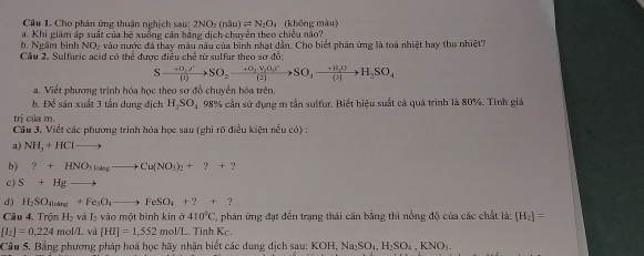 Cho phân ứng thuận nghịch sau: 2NO_2(ndu)leftharpoons N_2O (không màu)
a. Khi giám áp suất của hệ xuồng cân bằng dịch chuyên theo chiều nào?
b. Ngầm bình NO₂ vào nước đá thay màu nâu của binh nhạt dẫn. Cho biết phản ứng là toà nhiệt hay thu nhiệt?
Cầu 2. Sulfuric acid có thể được điều chế từ sulfur theo sơ đồ:
Sxrightarrow +O_2A'SO_1)to SO_2to SO_3+V_2(2)to SO_3to H_(2)to H_2SO_4
a. Viết phương trình hóa học theo sơ đồ chuyển hóa trên,
b. Để sân xuất 3 tần dung địch H_2SO_4 98% cần sử dụng m tần sulfur. Biết hiệu suất cả quá trình là 80%. Tính giá
U_1 của m.
Cầu 3. Viết các phương trinh hóa học sau (ghi rõ điều kiện nều có) :
a) NH_3+HCl -
b) ?+HNO_3latesto Cu(NO_3)_2+?+?
c) S+Hgto
d ) H_2SO_4loang+Fe_5O_4to FeSO_4+2+2
Câu 4, Trội H_2 và L vào một bình kin ở 410°C C, phản ứng đạt đến trạng thái cân bằng thì nồng độ của các chất là: [H_2]=
[I_2]=0.224mol/L và [HI]=1.552 mol/L TinhK_C.
Câu 5, Bằng phương pháp hoá học hãy nhận biết các dung dịch sau: KOH,Na_2SO_4,H_2SO_4,KNO_3.