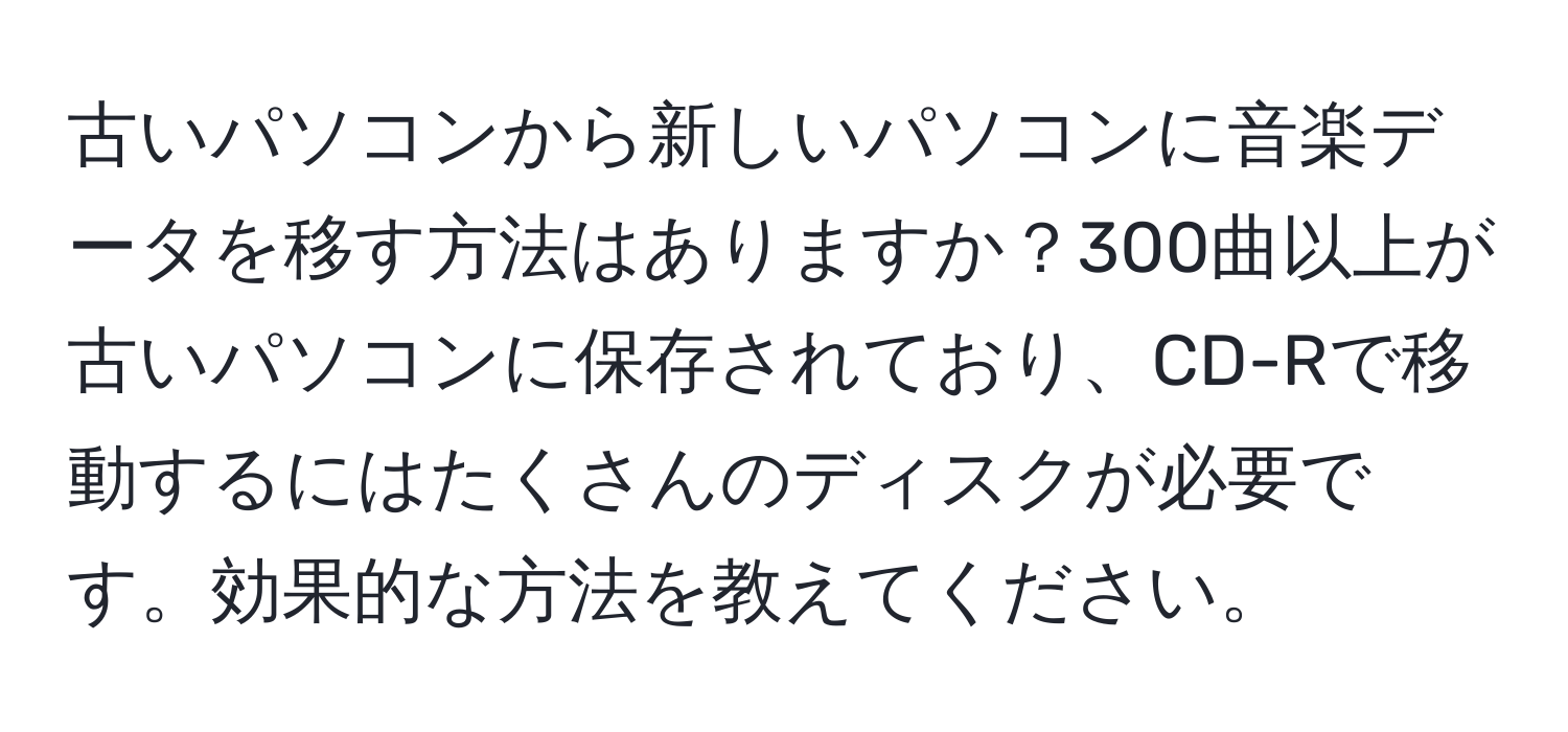 古いパソコンから新しいパソコンに音楽データを移す方法はありますか？300曲以上が古いパソコンに保存されており、CD-Rで移動するにはたくさんのディスクが必要です。効果的な方法を教えてください。