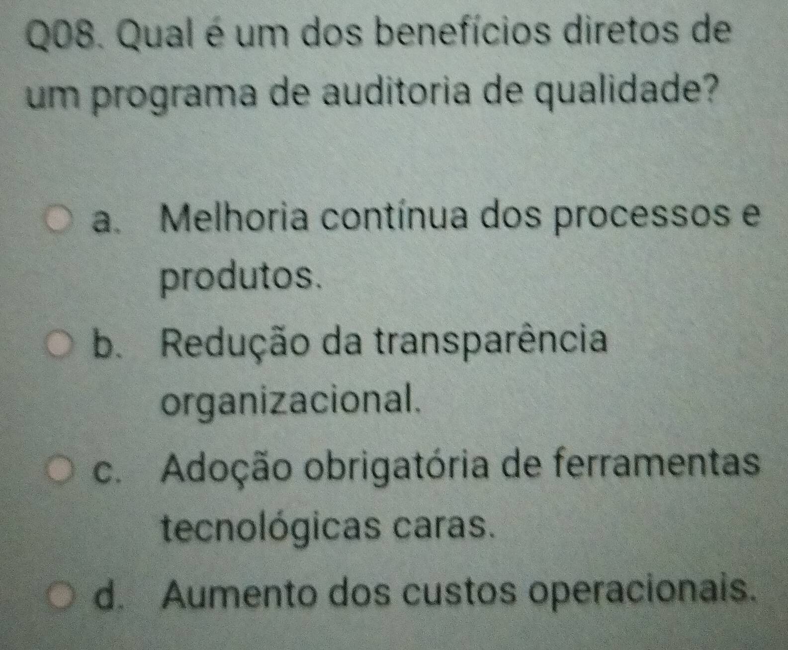 Qual é um dos benefícios diretos de
um programa de auditoria de qualidade?
a. Melhoria contínua dos processos e
produtos.
b. Redução da transparência
organizacional.
c. Adoção obrigatória de ferramentas.
tecnológicas caras.
d. Aumento dos custos operacionals.