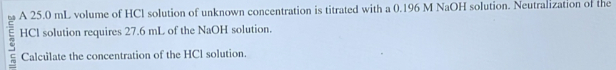 A 25.0 mL volume of HCl solution of unknown concentration is titrated with a 0.196 M NaOH solution. Neutralization of the 
HCl solution requires 27.6 mL of the NaOH solution. 
Calculate the concentration of the HCl solution.