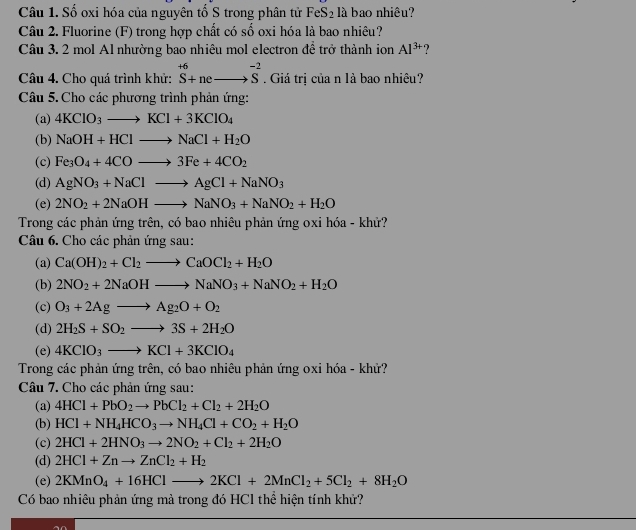 Số oxi hóa của nguyên tố S trong phân tử FeS_2 là bao nhiêu?
Câu 2. Fluorine (F) trong hợp chất có số oxi hóa là bao nhiêu?
Câu 3. 2 mol Al nhường bao nhiêu mol electron đề trở thành ion Al^(3+) ?
Câu 4. Cho quá trình khử: ^+6S+neto overline S^((-2). Giá trị của n là bao nhiêu?
Câu 5. Cho các phương trình phản ứng:
(a) 4KClO_3)to KCl+3KClO_4
(b) NaOH+HClto NaCl+H_2O
(c) Fe_3O_4+4COto 3Fe+4CO_2
(d) AgNO_3+NaClto AgCl+NaNO_3
(e) 2NO_2+2NaOHto NaNO_3+NaNO_2+H_2O
Trong các phản ứng trên, có bao nhiêu phản ứng oxi hóa - khử?
Câu 6. Cho các phản ứng sau:
(a) Ca(OH)_2+Cl_2to CaOCl_2+H_2O
(b) 2NO_2+2NaOHto NaNO_3+NaNO_2+H_2O
(c) O_3+2Agto Ag_2O+O_2
(d) 2H_2S+SO_2to 3S+2H_2O
(e) 4KClO_3to KCl+3KClO_4
Trong các phản ứng trên, có bao nhiêu phản ứng oxi hóa - khử?
Câu 7. Cho các phản ứng sau:
(a) 4HCl+PbO_2to PbCl_2+Cl_2+2H_2O
(b) HCl+NH_4HCO_3to NH_4Cl+CO_2+H_2O
(c) 2HCl+2HNO_3to 2NO_2+Cl_2+2H_2O
(d) 2HCl+Znto ZnCl_2+H_2
(e) 2KMnO_4+16HClto 2KCl+2MnCl_2+5Cl_2+8H_2O
Có bao nhiêu phản ứng mả trong đó HCl thể hiện tính khử?