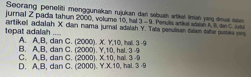 Seorang peneliti menggunakan rujukan dari sebuah artikel ilmiah yang dimuat dalam
jurnal Z pada tahun 2000, volume 10, hal 3 - 9. Penulis artikel adalah A, B, dan C. Judul
artikel adalah X dan nama jurnal adalah Y. Tata penulisan dalam daftar pustaka yang
tepat adalah ....
A. A, B, dan C. (2000). X. Y, 10, hal. 3 - 9
B. A, B, dan C. (2000). Y, 10, hal. 3 - 9
C. A, B, dan C. (2000). X. 10, hal. 3 - 9
D. A, B, dan C. (2000). Y. X. 10, hal. 3 - 9