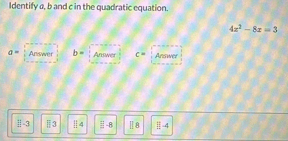 Identify a, b and c in the quadratic equation.
4x^2-8x=3
a= Answer b= Answer c= Answer 
ⅱ -3 3 § 4 :: -8 Ⅱ8 -4