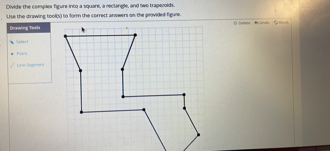 Divide the complex figure into a square, a rectangle, and two trapezoids. 
Use the drawing tool(s) to form the correct answers on the provided figure. 
Delete 
Drawing Tools Undo Reset 
Select 
Point 
Line Segment