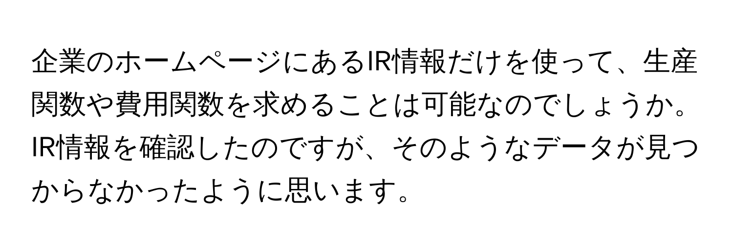 企業のホームページにあるIR情報だけを使って、生産関数や費用関数を求めることは可能なのでしょうか。IR情報を確認したのですが、そのようなデータが見つからなかったように思います。