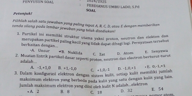 PENYUSUN SOAL Ferdianus umbu lado, S.Pó 2024/2025
SOAl
Petunjuk!
Pilihiah salah satu jawahan yang paling tepat A. B. C. D. atou E dengan memberikan
tanda silang pada lembar jawaban yang telah disediakan!
1. Partikel ini memiliki struktur utama yaknš proton, neutron dan elekton dan
berkaitan dengan... merupakan partikel paling kecil yang tidak dapat dibagi lagi. Pernyataan tersebut
-A. Unsar #B. Nuklida C. Zat D. Atom E. Senyawa
2. Muatan listrik partikel dasar sepertí proton, neutron dan electron berturut-turut
adalah... B. +1, -1, 0 C. +1, 0, -1
A. -1, +1, 0
3. Dalam konfigurasi elektron dengan sistem kulit, setiap kulit memiliki jumiah D. -1, 0, +1 + E. D, -1, +1
maksimum elektron yang berbeda pada kulit yang satu dengan kulit yang lain.
Jumlah maksimum elektron yang diist oleh kulit N adalah...elektron
• A. 2 B. 8 C. 1B D. 32 nomor stom E. 54