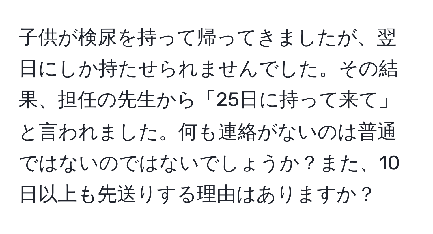 子供が検尿を持って帰ってきましたが、翌日にしか持たせられませんでした。その結果、担任の先生から「25日に持って来て」と言われました。何も連絡がないのは普通ではないのではないでしょうか？また、10日以上も先送りする理由はありますか？