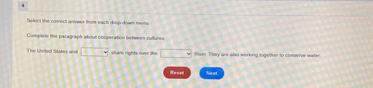 Select the correct answer from each drop-down menu. 
Complete the paragraph about cooperation between cultures 
The United States and □  share rights over the □ RN er. They are also working together to conserve water. 
Reset Next