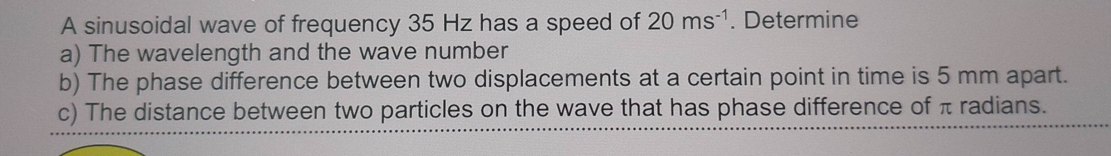 A sinusoidal wave of frequency 35 Hz has a speed of 20ms^(-1). Determine 
a) The wavelength and the wave number 
b) The phase difference between two displacements at a certain point in time is 5 mm apart. 
c) The distance between two particles on the wave that has phase difference of π radians.