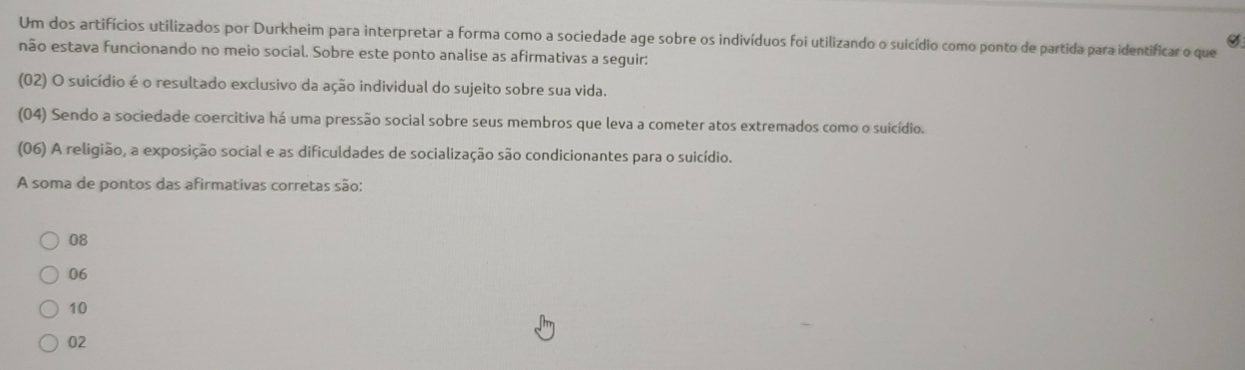 Um dos artifícios utilizados por Durkheim para interpretar a forma como a sociedade age sobre os indivíduos foi utilizando o suicídio como ponto de partida para identificar o que
não estava funcionando no meio social. Sobre este ponto analise as afirmativas a seguir:
(02) O suicídio é o resultado exclusivo da ação individual do sujeito sobre sua vida.
(04) Sendo a sociedade coercitiva há uma pressão social sobre seus membros que leva a cometer atos extremados como o suicídio.
(06) A religião, a exposição social e as dificuldades de socialização são condicionantes para o suicídio.
A soma de pontos das afirmativas corretas são:
08
06
10
02