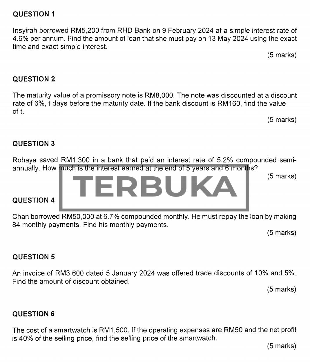 Insyirah borrowed RM5,200 from RHD Bank on 9 February 2024 at a simple interest rate of
4.6% per annum. Find the amount of loan that she must pay on 13 May 2024 using the exact 
time and exact simple interest. 
(5 marks) 
QUESTION 2 
The maturity value of a promissory note is RM8,000. The note was discounted at a discount 
rate of 6%, t days before the maturity date. If the bank discount is RM160, find the value 
of t. 
(5 marks) 
QUESTION 3 
Rohaya saved RM1,300 in a bank that paid an interest rate of 5.2% compounded semi- 
annually. How much is the interest earned at the end of 5 years and 6 months? 
TERBUKA 
(5 marks) 
QUESTION 4 
Chan borrowed RM50,000 at 6.7% compounded monthly. He must repay the loan by making
84 monthly payments. Find his monthly payments. 
(5 marks) 
QUESTION 5 
An invoice of RM3,600 dated 5 January 2024 was offered trade discounts of 10% and 5%. 
Find the amount of discount obtained. 
(5 marks) 
QUESTION 6 
The cost of a smartwatch is RM1,500. If the operating expenses are RM50 and the net profit 
is 40% of the selling price, find the selling price of the smartwatch. 
(5 marks)