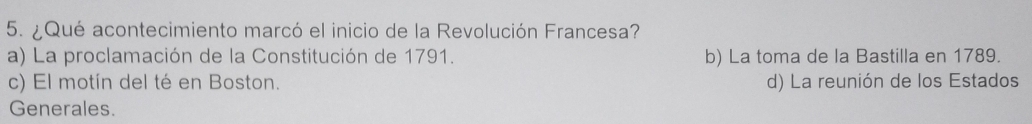 ¿ Qué acontecimiento marcó el inicio de la Revolución Francesa?
a) La proclamación de la Constitución de 1791. b) La toma de la Bastilla en 1789.
c) El motín del té en Boston. d) La reunión de los Estados
Generales.