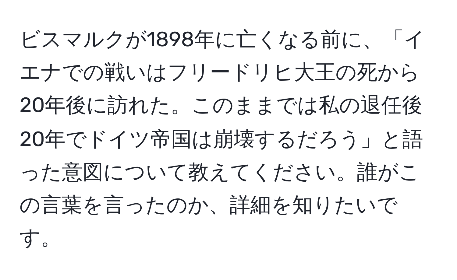 ビスマルクが1898年に亡くなる前に、「イエナでの戦いはフリードリヒ大王の死から20年後に訪れた。このままでは私の退任後20年でドイツ帝国は崩壊するだろう」と語った意図について教えてください。誰がこの言葉を言ったのか、詳細を知りたいです。