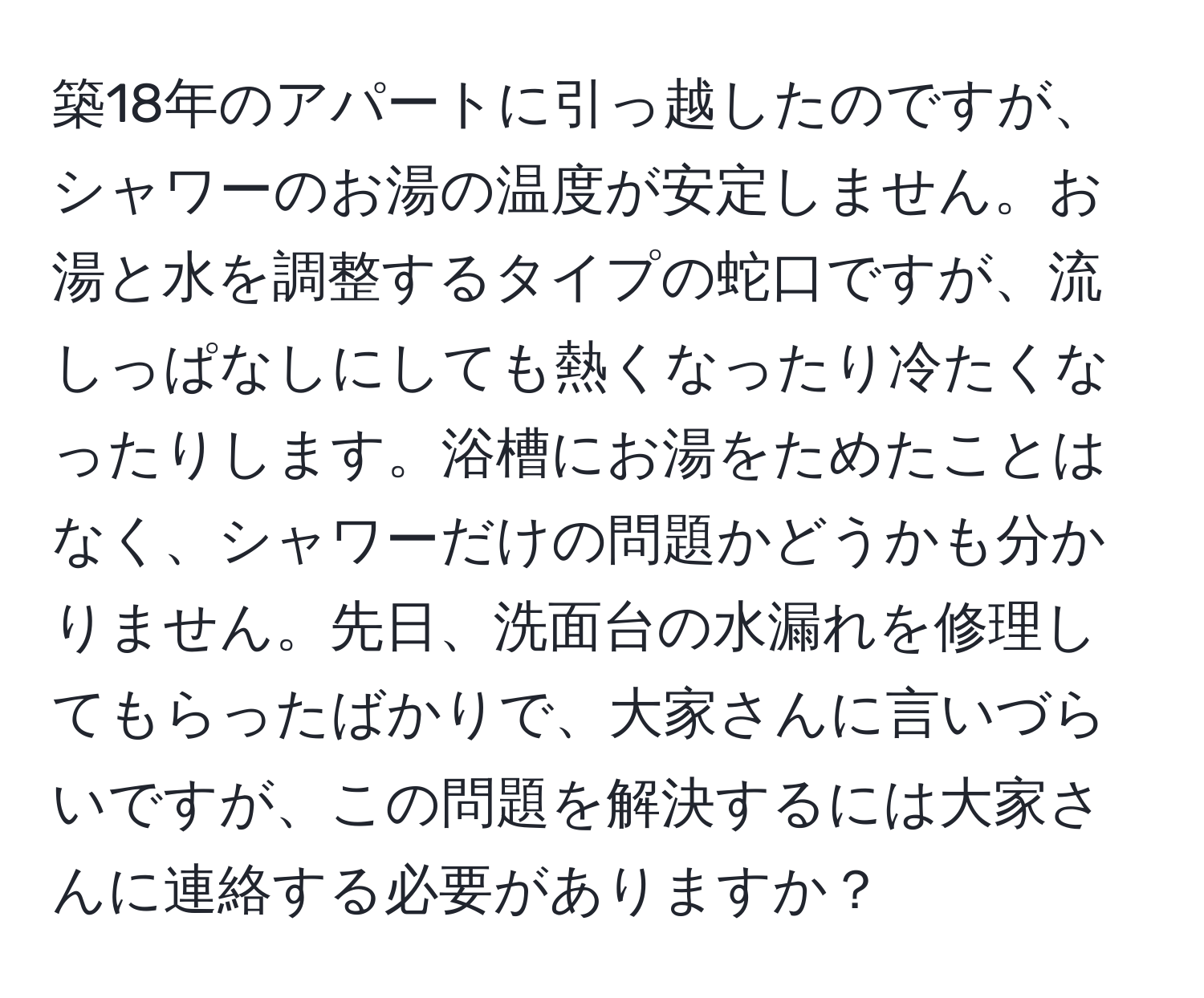 築18年のアパートに引っ越したのですが、シャワーのお湯の温度が安定しません。お湯と水を調整するタイプの蛇口ですが、流しっぱなしにしても熱くなったり冷たくなったりします。浴槽にお湯をためたことはなく、シャワーだけの問題かどうかも分かりません。先日、洗面台の水漏れを修理してもらったばかりで、大家さんに言いづらいですが、この問題を解決するには大家さんに連絡する必要がありますか？