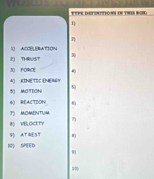 TYPE DEFINITIONS IN THIS BOX: 
1) 
2) 
1) ACCELERATION 
3) 
2) THRUST 
3) FORCE 
4) 
4) KINETIC ENERGY 
5) 
5) MOTION 
6) REACTION 6) 
7) MOMENTUM 
7) 
8) VELOCITY 
9) AT REST 8) 
10) SPEED 
9) 
10)