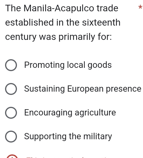 The Manila-Acapulco trade *
established in the sixteenth
century was primarily for:
Promoting local goods
Sustaining European presence
Encouraging agriculture
Supporting the military