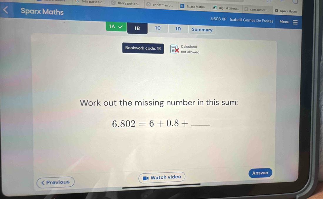 très partes d... harry potter... christmas b... Sparx Maths Digital Litera... sam and cat... 
₹ Sparx Maths 
Sparx Maths 3,603XP Isabelli Gomes De Freitas Menu 
1A 1B 1C 1D Summary 
Bookwork code: 1B Calculator 
not allowed 
Work out the missing number in this sum: 
_ 6.802=6+0.8+
Answer 
< Previous Watch video