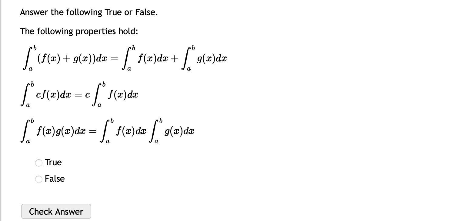 Answer the following True or False.
The following properties hold:
∈t _a^b(f(x)+g(x))dx=∈t _a^bf(x)dx+∈t _a^bg(x)dx
∈t _a^bcf(x)dx=c∈t _a^bf(x)dx
∈t _a^bf(x)g(x)dx=∈t _a^bf(x)dx∈t _a^bg(x)dx
True
False
Check Answer