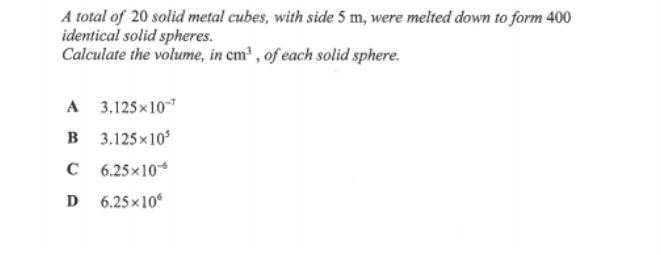 A total of 20 solid metal cubes, with side 5 m, were melted down to form 400
identical solid spheres.
Calculate the volume, in cm^3 , of each solid sphere.
A 3.125* 10^(-7)
B 3.125* 10^5
C 6.25* 10^(-6)
D 6.25* 10^6