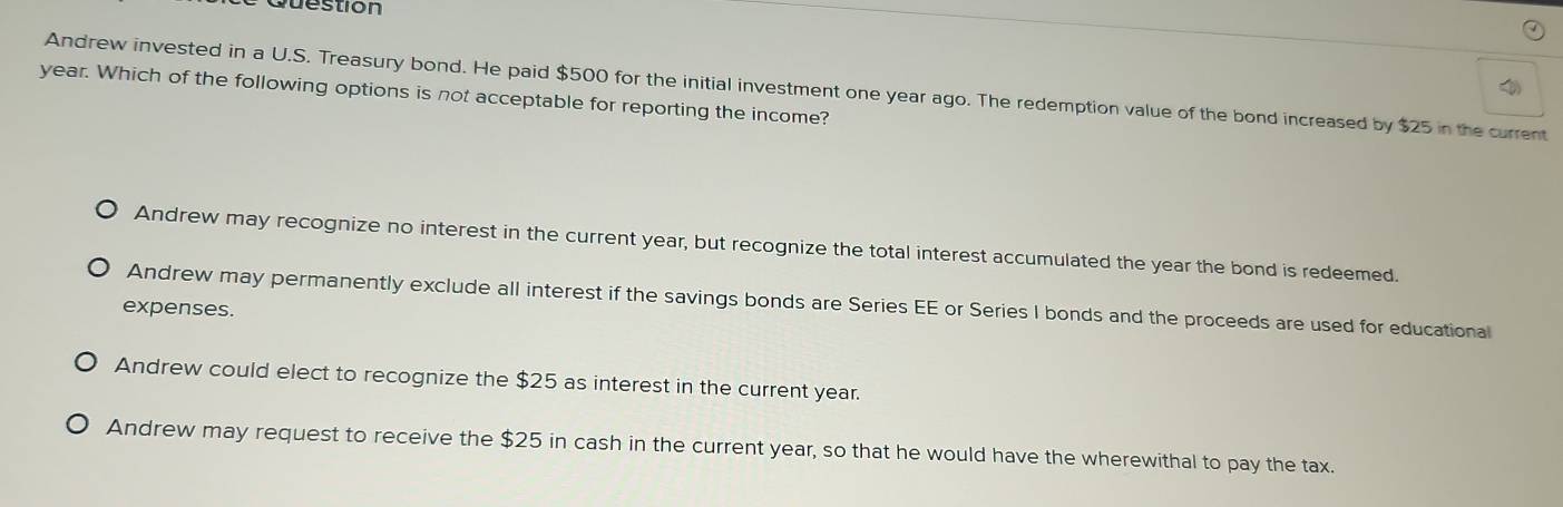 stion
Andrew invested in a U.S. Treasury bond. He paid $500 for the initial investment one year ago. The redemption value of the bond increased by $25 in the current
year. Which of the following options is not acceptable for reporting the income?
Andrew may recognize no interest in the current year, but recognize the total interest accumulated the year the bond is redeemed.
Andrew may permanently exclude all interest if the savings bonds are Series EE or Series I bonds and the proceeds are used for educational
expenses.
Andrew could elect to recognize the $25 as interest in the current year.
Andrew may request to receive the $25 in cash in the current year, so that he would have the wherewithal to pay the tax.