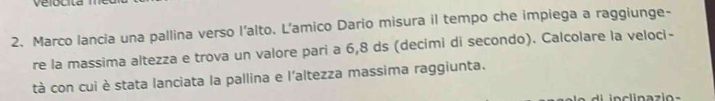 Velocita 
2. Marco lancia una pallina verso l'alto. L’amico Dario misura il tempo che impiega a raggiunge- 
re la massima altezza e trova un valore pari a 6, 8 ds (decimi di secondo). Calcolare la veloci- 
tà con cui è stata lanciata la pallina e l'altezza massima raggiunta.