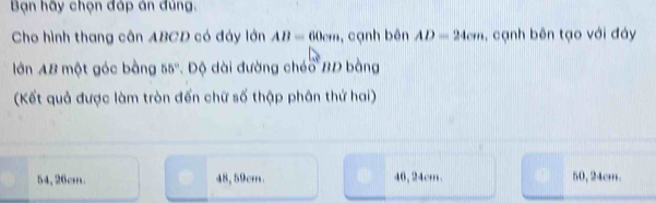 Bạn hãy chọn đáp án đùng.
Cho hình thang cân ABCD có đáy lớn AB=60cm , cạnh bên AD=24cm , cạnh bên tạo với đáy
lớn AB một góc bằng 55° * Độ dài đường chéo BD bằng
(Kết quả được làm tròn đến chữ số thập phân thứ hai)
54, 26cm 48, 59cm 46, 24cm. 50, 24cm.