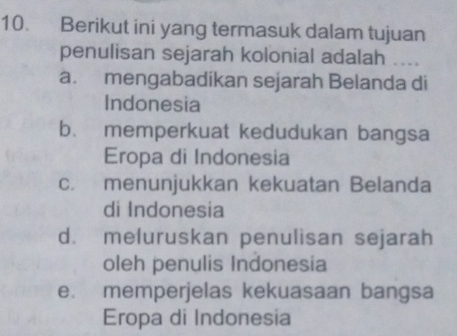 Berikut ini yang termasuk dalam tujuan
penulisan sejarah kolonial adalah ....
a. mengabadikan sejarah Belanda di
Indonesia
b. memperkuat kedudukan bangsa
Eropa di Indonesia
c. menunjukkan kekuatan Belanda
di Indonesia
d. meluruskan penulisan sejarah
oleh penulis Indonesia
e. memperjelas kekuasaan bangsa
Eropa di Indonesia