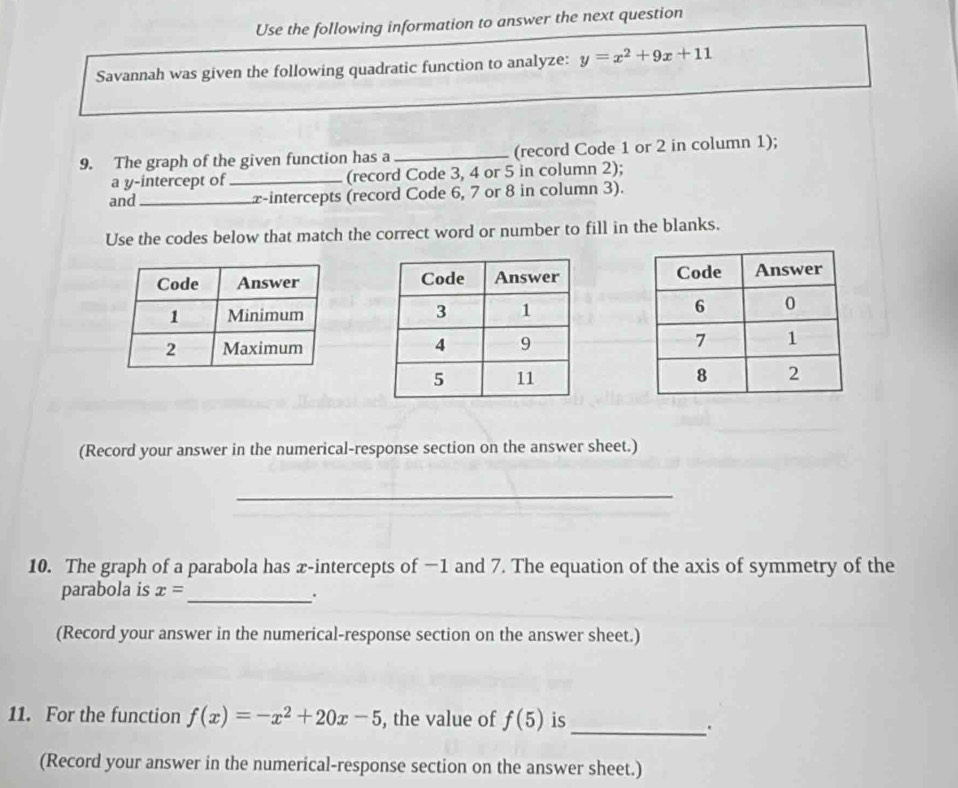 Use the following information to answer the next question 
Savannah was given the following quadratic function to analyze: y=x^2+9x+11
9. The graph of the given function has a_ (record Code 1 or 2 in column 1); 
a y-intercept of_ (record Code 3, 4 or 5 in column 2); 
and_ z -intercepts (record Code 6, 7 or 8 in column 3). 
Use the codes below that match the correct word or number to fill in the blanks. 




(Record your answer in the numerical-response section on the answer sheet.) 
_ 
10. The graph of a parabola has æ-intercepts of −1 and 7. The equation of the axis of symmetry of the 
parabola is x= _ 
. 
(Record your answer in the numerical-response section on the answer sheet.) 
11. For the function f(x)=-x^2+20x-5 , the value of f(5) is 
_. 
(Record your answer in the numerical-response section on the answer sheet.)