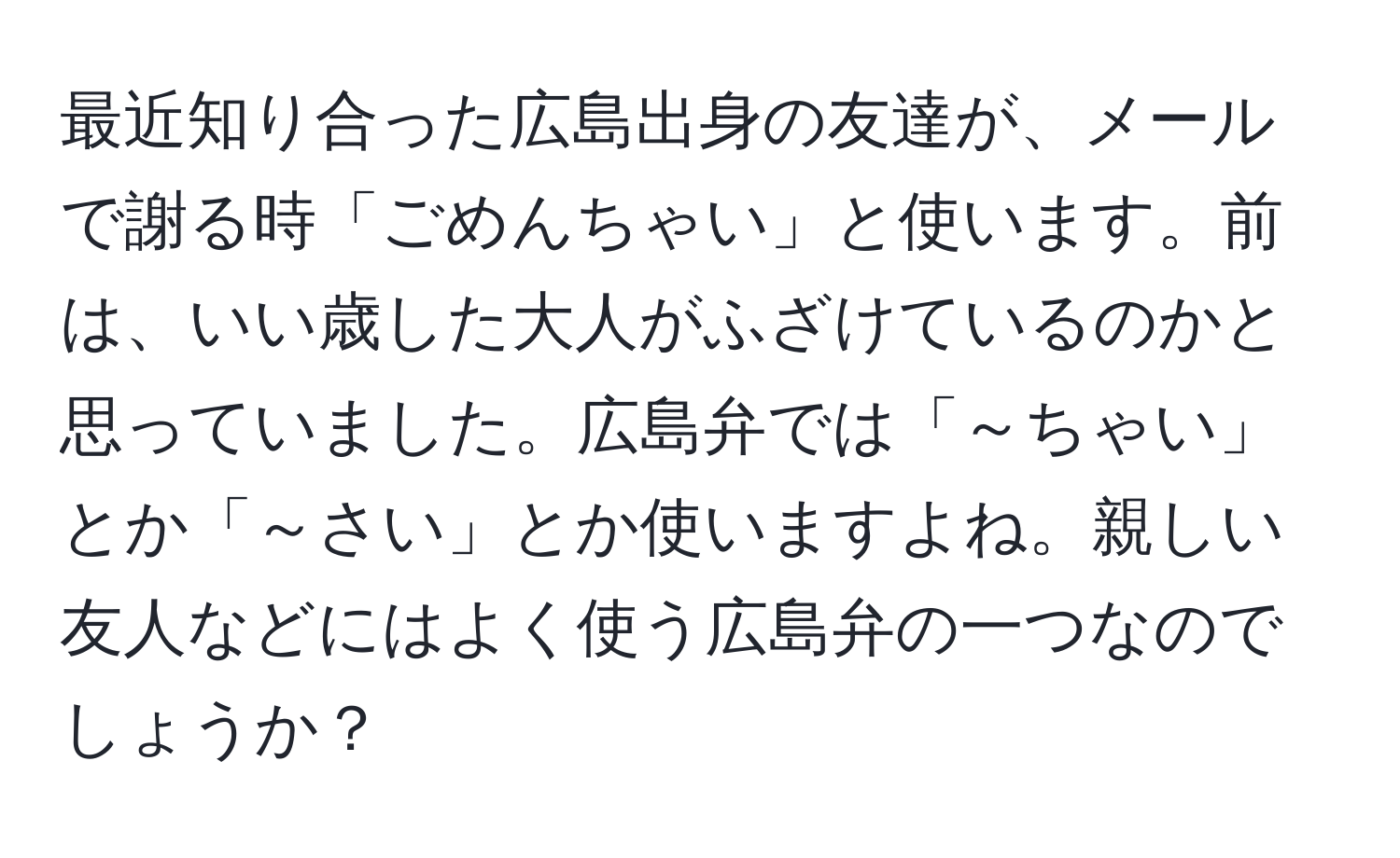 最近知り合った広島出身の友達が、メールで謝る時「ごめんちゃい」と使います。前は、いい歳した大人がふざけているのかと思っていました。広島弁では「～ちゃい」とか「～さい」とか使いますよね。親しい友人などにはよく使う広島弁の一つなのでしょうか？