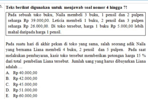 Teks berikut digunakan untuk menjawab soal nomor 4 hingga 7!
Pada sebuah toko buku, Naila membeli 3 buku, 1 pensil dan 2 pulpen
seharga Rp 39.000,00. Leticia membeli 1 buku, 2 pensil dan 3 pulpen
seharga Rp 26.000,00. Di toko tersebut, harga 1 buku Rp 5.000,00 lebih
mahal daripada harga 1 pensil.
Pada suatu hari di akhir pekan di toko yang sama, salah seorang adik Naila
yang bernama Liana membeli 4 buku, 2 pensil dan 5 pulpen. Pada saat
melakukan pembayaran, kasir toko tersebut memberikan potongan harga 15 %
dari total pembelian Liana tersebut. Jumlah uang yang harus dibayarkan Liana
adalah …
A. Rp 40.000,00
B. Rp 42.000,00
C. Rp 45.000,00
D. Rp 51.000,00
E. Rp 60.000,00