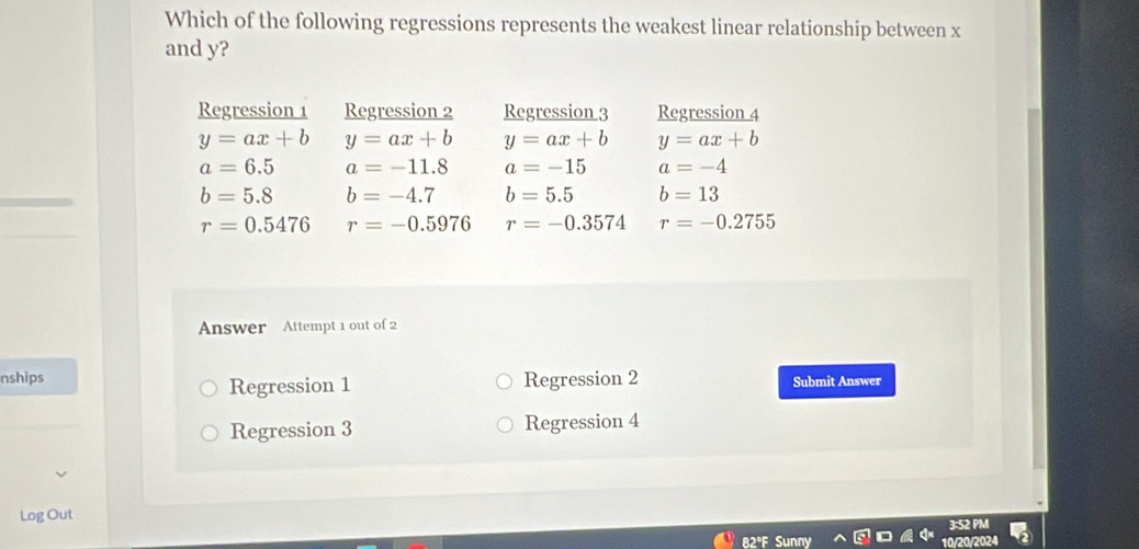 Which of the following regressions represents the weakest linear relationship between x
and y?
Regression 1 Regression 2 Regression 3 Regression 4
y=ax+b y=ax+b y=ax+b y=ax+b
a=6.5 a=-11.8 a=-15 a=-4
b=5.8 b=-4.7 b=5.5 b=13
r=0.5476 r=-0.5976 r=-0.3574 r=-0.2755
Answer Attempt 1 out of 2
nships Regression 2 Submit Answer
Regression 1
Regression 3 Regression 4
Log Out
82°F Su