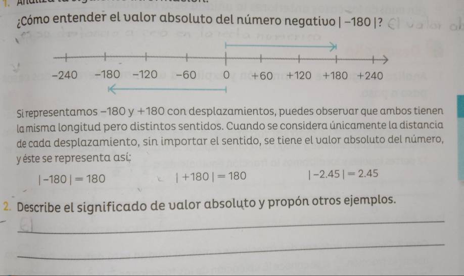 ¿Cómo entender el valor absoluto del número negativo |-180| ?
Si representamos -180 y+180 con desplazamientos, puedes observar que ambos tienen
la misma longitud pero distintos sentidos. Cuando se considera únicamente la distancia
de cada desplazamiento, sin importar el sentido, se tiene el valor absoluto del número,
y éste se representa así:
|-180|=180
|+180|=180
|-2.45|=2.45
_
2. Describe el significado de valor absoluto y propón otros ejemplos.
_