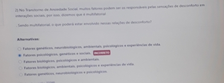 No Transtorno de Ansiedade Social, muitos tatores podem ser os responsáveis pelas sensações de desconforto em
interações sociais, por isso, dizemos que é multifatorial
Sendo multifatorial, o que poderá estar envolvido nessas relações de desconforto 
Alternativas:
Fatores genéticos, neurobiológicos, ambientais, psicológicos e experiências de vida.
Fatores psicológicos. genéticos e sociais. INCORRE T
Fatores biológicos, psicológicos e ambientais.
Fatores biológicos, ambientais, psicológicos e experiências de vida.
Fatores genéticos. neurobiológicos e psicológicos.