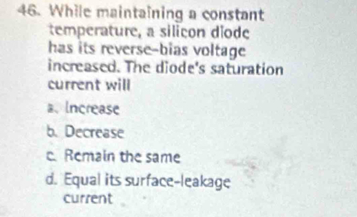 While maintaining a constant
temperature, a silicon diode
has its reverse-bias voltage
increased. The diode's saturation
current will
a、Increase
b. Decrease
c. Remain the same
d. Equal its surface-leakage
current